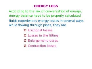 ENERGY LOSS
According to the law of conversation of energy,
energy balance have to be properly calculated
fluids experiences energy losses in several ways
while flowing through pipes, they are
Ø Frictional losses
Ø Losses in the fitting
Ø Enlargement losses
Ø Contraction losses
 
