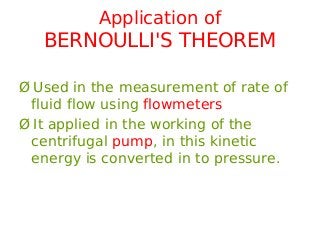 Application of
BERNOULLI'S THEOREM
Ø Used in the measurement of rate of
fluid flow using flowmeters
Ø It applied in the working of the
centrifugal pump, in this kinetic
energy is converted in to pressure.
 