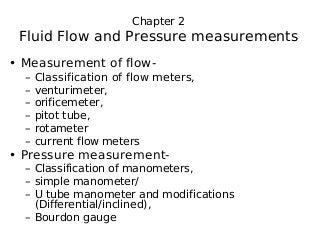 Chapter 2
Fluid Flow and Pressure measurements
• Measurement of flow‐
– Classification of flow meters,
– venturimeter,
– orificemeter,
– pitot tube,
– rotameter
– current flow meters
• Pressure measurement‐
– Classification of manometers,
– simple manometer/
– U tube manometer and modifications
(Differential/inclined),
– Bourdon gauge
 