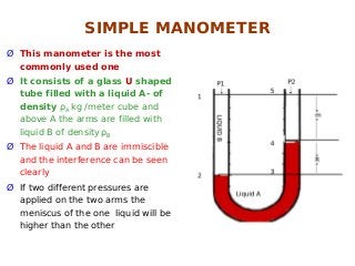 Ø This manometer is the most
commonly used one
Ø It consists of a glass U shaped
tube filled with a liquid A- of
density ρA kg /meter cube and
above A the arms are filled with
liquid B of density ρB
Ø The liquid A and B are immiscible
and the interference can be seen
clearly
Ø If two different pressures are
applied on the two arms the
meniscus of the one liquid will be
higher than the other
SIMPLE MANOMETER
 