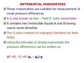 DIFFERENTIAL MANOMETERS
Ø These manometers are suitable for measurement of
small pressure differences
Ø It is also known as two – Fluid U- tube manometer
Ø It contains two immiscible liquids A and B having
nearly same densities
Ø The U tube contains of enlarged chambers on both
limbs,
Ø Using the principle of simple manometer the
pressure differences can be written as
∆P =P1 –P2 =R (ρc – ρA) g
 