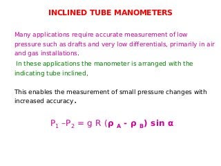 INCLINED TUBE MANOMETERS
Many applications require accurate measurement of low
pressure such as drafts and very low differentials, primarily in air
and gas installations.
In these applications the manometer is arranged with the
indicating tube inclined,
This enables the measurement of small pressure changes with
increased accuracy.
P1 –P2 = g R (ρ A - ρ B) sin α
 