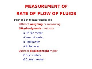 MEASUREMENT OF
RATE OF FLOW OF FLUIDS
Methods of measurement are
Ø Direct weighing or measuring
Ø Hydrodynamic methods
ü Orifice meter
ü Venturi meter
ü Pitot meter
ü Rotameter
Ø Direct displacement meter
Ø Disc meters
Ø Current meter
 