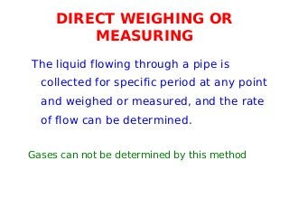 DIRECT WEIGHING OR
MEASURING
The liquid flowing through a pipe is
collected for specific period at any point
and weighed or measured, and the rate
of flow can be determined.
Gases can not be determined by this method
 