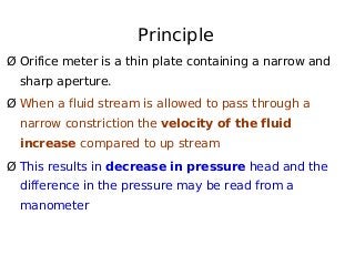 Principle
Ø Orifice meter is a thin plate containing a narrow and
sharp aperture.
Ø When a fluid stream is allowed to pass through a
narrow constriction the velocity of the fluid
increase compared to up stream
Ø This results in decrease in pressure head and the
difference in the pressure may be read from a
manometer
 