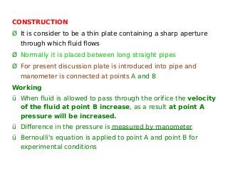 CONSTRUCTION
Ø It is consider to be a thin plate containing a sharp aperture
through which fluid flows
Ø Normally it is placed between long straight pipes
Ø For present discussion plate is introduced into pipe and
manometer is connected at points A and B
Working
ü When fluid is allowed to pass through the orifice the velocity
of the fluid at point B increase, as a result at point A
pressure will be increased.
ü Difference in the pressure is measured by manometer
ü Bernoulli's equation is applied to point A and point B for
experimental conditions
 