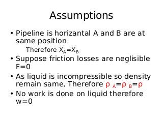 Assumptions
• Pipeline is horizantal A and B are at
same position
Therefore XA=XB
• Suppose friction losses are neglisible
F=0
• As liquid is incompressible so density
remain same, Therefore ρ A=ρ B=ρ
• No work is done on liquid therefore
w=0
 