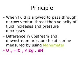 Principle
• When fluid is allowed to pass through
narrow venturi throat then velocity of
fluid increases and pressure
decreases
• Difference in upstream and
downstream pressure head can be
measured by using Manometer
• U v = C v √ 2g . ∆H
 