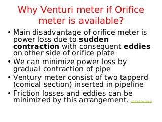 Why Venturi meter if Orifice
meter is available?
• Main disadvantage of orifice meter is
power loss due to sudden
contraction with consequent eddies
on other side of orifice plate
• We can minimize power loss by
gradual contraction of pipe
• Ventury meter consist of two tapperd
(conical section) inserted in pipeline
• Friction losses and eddies can be
minimized by this arrangement. Vd Orif Ventury
 