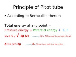 Principle of Pitot tube
• According to Bernoulli's therom
Total energy at any point =
Pressure energy + Potential energy + K. E
U0 = C 0 √ 2g ∆H ........∆H= Difference in pressure head
∆H = U2 /2g ........U= Velocity at point of incertion
 