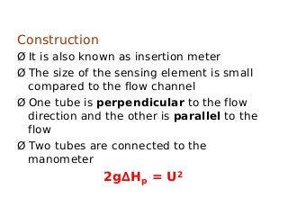 Construction
Ø It is also known as insertion meter
Ø The size of the sensing element is small
compared to the flow channel
Ø One tube is perpendicular to the flow
direction and the other is parallel to the
flow
Ø Two tubes are connected to the
manometer
2g∆Hp = U2
 