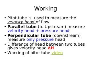 Working
• Pitot tube is used to measure the
velocity head of flow.
• Parallel tube (to Upstream) measure
velocity head + pressure head
• Perpendicular tube (downstream)
measure only pressure head
• Difference of head between two tubes
gives velocity head ∆H.
• Working of pitot tube video
 