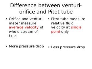 Difference between venturi-
orifice and Pitot tube
• Orifice and venturi
meter measure
average velocity of
whole stream of
fluid
• More pressure drop
• Pitot tube measure
relative fluid
velocity at single
point only
• Less pressure drop
 