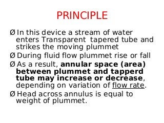 PRINCIPLE
Ø In this device a stream of water
enters Transparent tapered tube and
strikes the moving plummet
Ø During fluid flow plummet rise or fall
Ø As a result, annular space (area)
between plummet and tapperd
tube may increase or decrease,
depending on variation of flow rate.
Ø Head across annulus is equal to
weight of plummet.
 
