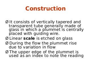 Construction
Ø It consists of vertically tapered and
transparent tube generally made of
glass in which a plummet is centrally
placed with guiding wire.
Ø Linear scale is etched on glass
Ø During the flow the plummet rise
due to variation in flow
Ø The upper edge of the plummet is
used as an index to note the reading
 
