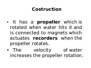 Costruction
• It has a propeller which is
rotated when water hits it and
is connected to magnets which
actuates recorders when the
propeller rotates.
• The velocity of water
increases the propeller rotation.
 