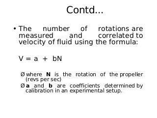 Contd...
• The number of rotations are
measured and correlated to
velocity of fluid using the formula:
V = a + bN
Ø where N is the rotation of the propeller
(revs per sec)
Ø a and b are coefficients determined by
calibration in an experimental setup.
 