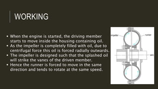 WORKING
 When the engine is started, the driving member
starts to move inside the housing containing oil.
 As the impeller is completely filled with oil, due to
centrifugal force this oil is forced radially outwards.
 The impeller is designed such that the splashed oil
will strike the vanes of the driven member.
 Hence the runner is forced to move in the same
direction and tends to rotate at the same speed.
 