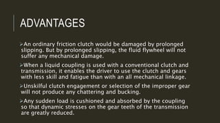 ADVANTAGES
An ordinary friction clutch would be damaged by prolonged
slipping. But by prolonged slipping, the fluid flywheel will not
suffer any mechanical damage.
When a liquid coupling is used with a conventional clutch and
transmission, it enables the driver to use the clutch and gears
with less skill and fatigue than with an all mechanical linkage.
Unskilful clutch engagement or selection of the improper gear
will not produce any chattering and bucking.
Any sudden load is cushioned and absorbed by the coupling
so that dynamic stresses on the gear teeth of the transmission
are greatly reduced.
 