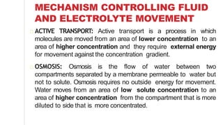 MECHANISM CONTROLLING FLUID
AND ELECTROLYTE MOVEMENT
ACTIVE TRANSPORT: Active transport is a process in which
molecules are moved from an area of lower concentration to an
area of higher concentration and they require external energy
for movement against the concentration gradient.
OSMOSIS: Osmosis is the flow of water between two
compartments separated by a membrane permeable to water but
not to solute. Osmosis requires no outside energy for movement.
Water moves from an area of low solute concentration to an
area of higher concentration from the compartment that is more
diluted to side that is more concentrated.
 