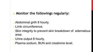  Monitor the followings regularly:
Abdominal girth 8 hourly.
Limb circumference.
Skin integrity to prevent skin breakdown of edematous
area.
Urine output 8 hourly.
Plasma sodium, BUN and creatinine level.
 