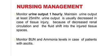 NURSING MANAGEMENT
Monitor urine output 1 hourly. Maintain urine output
at least 25ml/hr. urine output is usually decreased in
case of tissue injury, because of decreased renal
circulation and the fluid shift into the injured tissue
spaces.
Monitor BUN and Ammonia levels in case of patients
with ascitis.
 
