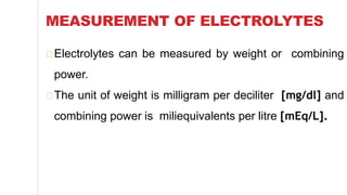 MEASUREMENT OF ELECTROLYTES
Electrolytes can be measured by weight or combining
power.
The unit of weight is milligram per deciliter [mg/dl] and
combining power is miliequivalents per litre [mEq/L].
 