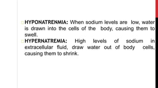 HYPONATRENMIA: When sodium levels are low, water
is drawn into the cells of the body, causing them to
swell.
HYPERNATREMIA: High levels of sodium in
extracellular fluid, draw water out of body cells,
causing them to shrink.
 