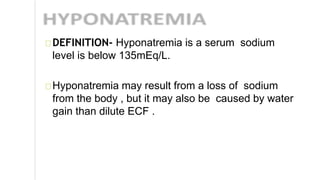DEFINITION- Hyponatremia is a serum sodium
level is below 135mEq/L.
Hyponatremia may result from a loss of sodium
from the body , but it may also be caused by water
gain than dilute ECF .
 