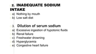 2. INADEQUATE SODIUM
INTAKE
a) Nothing by mouth
b) Low salt diet
3. Dilution of serum sodium
a) Excessive ingestion of hypotonic fluids
b) Renal failure
c) Freshwater drowning
d) Hyperglycemia
e) Congestive heart failure
 