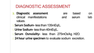 DIAGNOSTIC ASSESSMENT
3. Diagnostic assessment are based on
clinical manifestations and serum lab
values.
Serum Sodium- lessthan135mEq/L.
Urine Sodium- lessthan40mEq/L.
Serum Osmolality- less than 275mOs/kg H2O.
24hour urine specimen to evaluate sodium excretion.
 