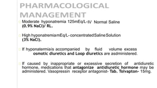 IV Normal SalineModerate hyponatremia 125mEq/L-
(0.9% NaCl)/ RL.
High hyponatremiamEq/L-concentratedSalineSolution
(3% NaCl).
If hyponatermiais accompanied by fluid volume excess
osmotic diuretics and Loop diuretics are asdministered.
If caused by inappropriate or excessive secretion of antidiuretic
hormone, medications that antagonize antidiuretic hormone may be
administered. Vasopressin receptor antagonist- Tab. Tolvapton- 15mg.
 
