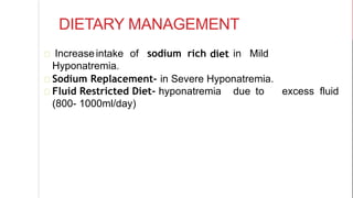 DIETARY MANAGEMENT
diet in MildIncreaseintake of sodium rich
Hyponatremia.
Sodium Replacement- in Severe Hyponatremia.
Fluid Restricted Diet- hyponatremia due to excess fluid
(800- 1000ml/day)
 
