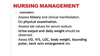 NURSING MANAGEMENT
A. ASSESSMENT-
Assess history and clinical manifestation.
Do physical examination.
Assess lab values for serum sodium.
Urine output and daily weight should be
observed.
Asess I/O, V/S, LOC, body weight, bounding
pulse, neck vein enlargement etc.
 