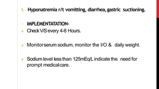 1. Hyponatremia r/t vomitting, diarrhea,gastric suctioning.
IMPLEMENTATATION-
 CheckV/Severy 4-8 Hours.
 Monitorserum sodium, monitor the I/O & daily weight.
 Sodium level lessthan 125mEq/Lindicatethe need for
prompt medicalcare.
 