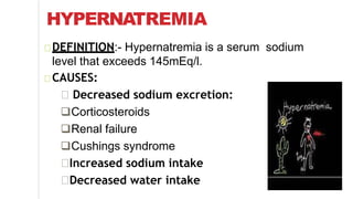 HYPERNATREMIA
DEFINITION:- Hypernatremia is a serum sodium
level that exceeds 145mEq/l.
CAUSES:
Decreased sodium excretion:
Corticosteroids
Renal failure
Cushings syndrome
Increased sodium intake
Decreased water intake
 