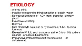 ETIOLOGY
Altered thirst
Inability to respond to thirst sensation or obtain water
Decreasedsynthesis of ADH from posterior pituitary
gland
Excessive sweating
Diarrhea
Oral electrolyte solutions or hyperosmolar tube- feeding
formulas
Excessive IV fluid such as normal saline, 3% or 5% sodium
chloride , or sodium bicarbonate
Primary hyperaldosteronism [hypersecretion of
aldosterone].
 