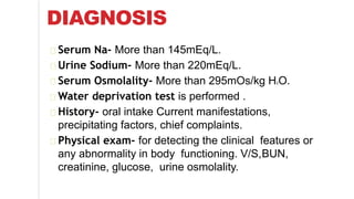 DIAGNOSIS
Serum Na- More than 145mEq/L.
Urine Sodium- More than 220mEq/L.
Serum Osmolality- More than 295mOs/kg H2O.
Water deprivation test is performed .
History- oral intake Current manifestations,
precipitating factors, chief complaints.
Physical exam- for detecting the clinical features or
any abnormality in body functioning. V/S,BUN,
creatinine, glucose, urine osmolality.
 