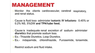 MANAGEMENT
respiratory,Monitor the clients cardiovascular, cerebral
and renal status.
Cause is fluid loss- administer isotonic IV infusions- 0.45% or
0.2% NS, 5%DW and TPN/tube feed.
Cause is inadequate renal excretion of sodium- administer
diuretics that promote sodium loss.
 Ex.- Thiazide Diuretics, Loop Diuretics.
 Ex.- indapamide, chlorothiazide, Furosemide, torsemide.
Restrict sodium and fluid intake.
 