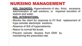 NURSING MANAGEMENT
NSG. DIAGNOSIS- Hypernatremia r/t dec. thirst, excessive
administration of salt solutions, or impaired excretion of
sodium and water.
NSG. INTERVENTIONS-
Monitor the client for response to I/V fluid replacement of
hypo osmolar electrolyte solutions.
Absence of S/S of hypernatremia.
Return to normal Na levels.
D5W byPrevent osmotic diuresis from
maintaining the prescribed rate.
 