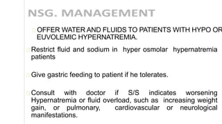 OFFER WATER AND FLUIDS TO PATIENTS WITH HYPO OR
EUVOLEMIC HYPERNATREMIA.
Restrict fluid and sodium in hyper osmolar hypernatremia
patients
Give gastric feeding to patient if he tolerates.
Consult with doctor if S/S indicates worsening
Hypernatremia or fluid overload, such as increasing weight
gain, or pulmonary, cardiovascular or neurological
manifestations.
 