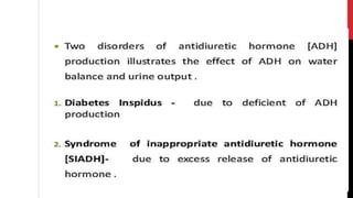 Two disorders of antidiuretic hormone [ADH] production illustrates the
effect of ADHon water balance and urine output .
1.Diabetes Inspidus - due to deficient of ADH production
of inappropriate antidiuretic hormone
due to excess release of antidiuretic
2.Syndrome
[SIADH]-
hormone .
 