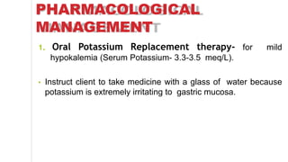 PHARMACOLOGICAL
MANAGEMENT
1. Oral Potassium Replacement therapy- for mild
hypokalemia (Serum Potassium- 3.3-3.5 meq/L).
• Instruct client to take medicine with a glass of water because
potassium is extremely irritating to gastric mucosa.
 