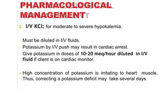 PHARMACOLOGICAL
MANAGEMENT
2. I/V KCl: for moderate to severe hypokalemia.
Must be diluted in I/V fluids.
Potassium by I/V push may result in cardiac arrest.
Give potassium in doses of 10-20 meq/hour diluted in I/V
fluid if client is on cardiac monitor.
 High concentration of potassium is irritating to heart muscle.
Thus, correcting a potassium deficit may take several days.
 