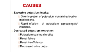 CAUSES
Excessive potassium intake:
Over ingestion of potassium containing food or
medications.
containing I/VRapid infusion of potassium
infusions.
Decreased potassium excretion
Potassium sparing diuretics
Renal failure
Renal insufficiency
Decreased urine output
 
