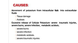 CAUSES:
Movement of potassium from intracellular fluids into extracellular
fluids
Tissue damage
Acidosis
Excessive release of Cellular Potassium- severe traumatic injuries,
severe burns, severe infection, metabolic acidosis.
severe burns
severe infection
metabolic acidosis.
severe traumatic injuries
 