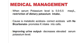 MEDICAL MANAGEMENT
When serum Potassium level is 5.0-5.5 meq/L,
restriction of dietary potassium intake.
Cause is metabolic acidosis- correct acidosis with Na
Bicarbonate- promotes K intake into cells.
Improving urine output- decreases elevated serum
potassium level.
 