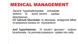 MEDICAL MANAGEMENT
Severe hyperkalemia-
actions- to avoid
take
severe
immediate
cardiac
disturbances.
I/V Calcium Gluconate- to decrease antagonist effect
of potassium excess on myocardium.
Anti hyperkalemia- IV insulin+ glucose+ sodium
bicarbonate.- to promote potassium uptake into cells.
 