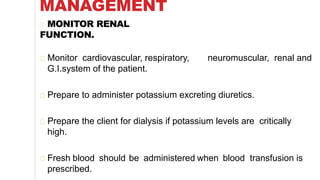 MANAGEMENT
MONITOR RENAL
FUNCTION.
Monitor cardiovascular, respiratory, neuromuscular, renal and
G.I.system of the patient.
Prepare to administer potassium excreting diuretics.
Prepare the client for dialysis if potassium levels are critically
high.
Fresh blood should be administered when blood transfusion is
prescribed.
 