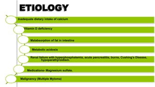 ETIOLOGY
Inadequate dietary intake of calcium
Vitamin D deficiency
Malabsorption of fat in intestine
Metabolic acidosis
Renal failure with hyperphosphatemia, acute pancreatitis, burns, Cushing’s Disease,
hypoparathyroidism.
Medications- Magnesium sulfate.
Malignancy (Multiple Myloma)
 